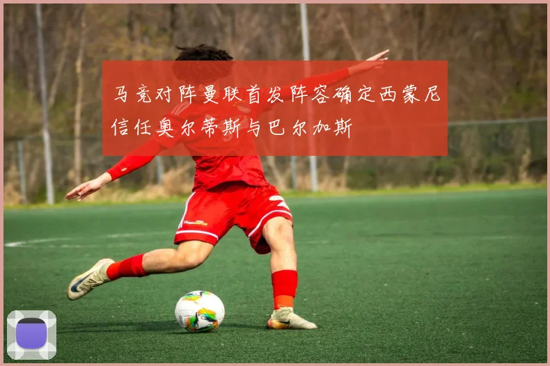 马竞对阵曼联首发阵容确定西蒙尼信任奥尔蒂斯与巴尔加斯