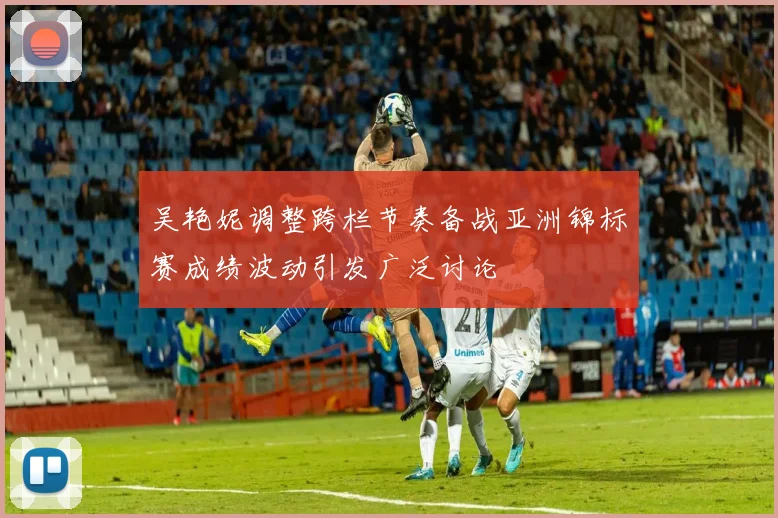 吴艳妮调整跨栏节奏备战亚洲锦标赛成绩波动引发广泛讨论