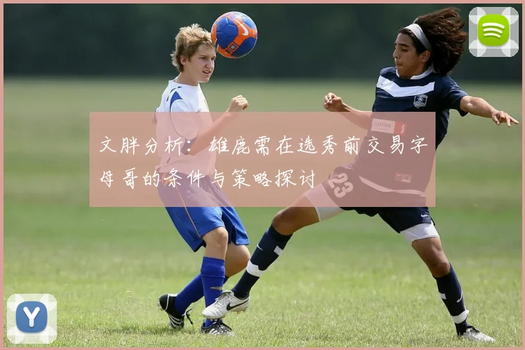 文胖分析：雄鹿需在选秀前交易字母哥的条件与策略探讨