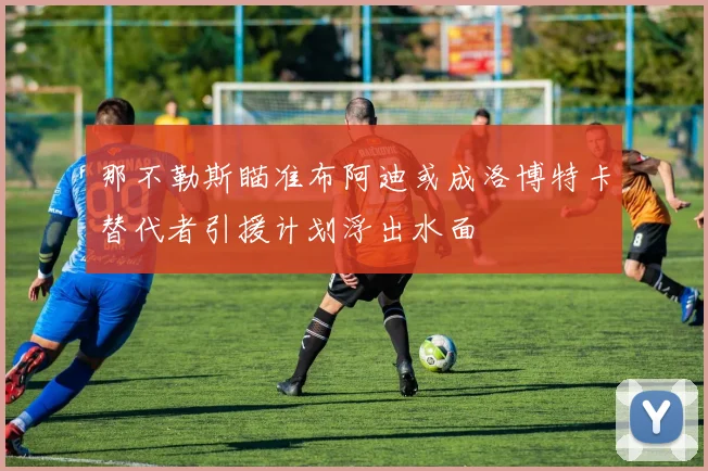 那不勒斯瞄准布阿迪或成洛博特卡替代者引援计划浮出水面