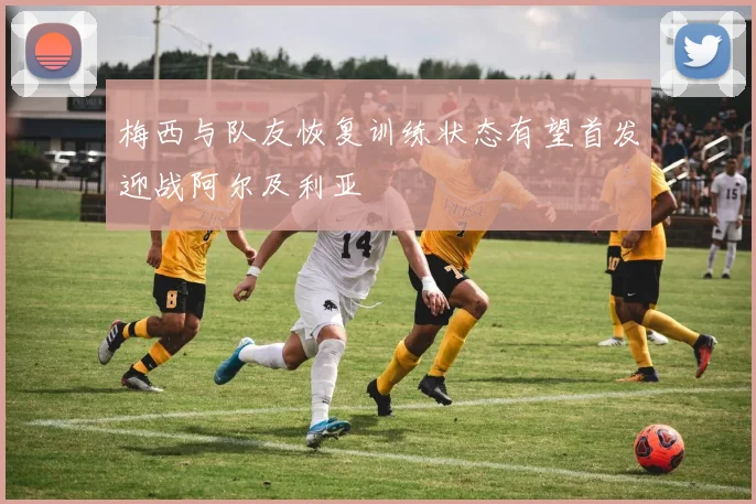 梅西与队友恢复训练状态有望首发迎战阿尔及利亚