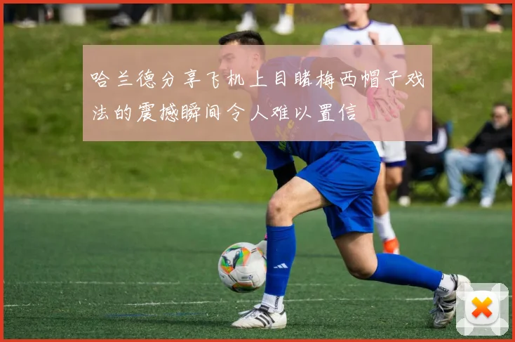 哈兰德分享飞机上目睹梅西帽子戏法的震撼瞬间令人难以置信