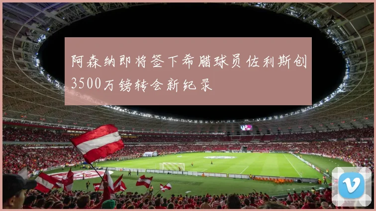 阿森纳即将签下希腊球员佐利斯创3500万镑转会新纪录