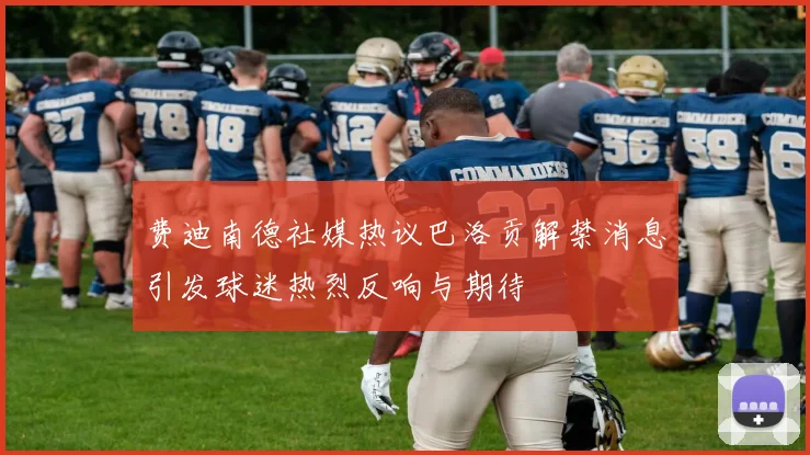 费迪南德社媒热议巴洛贡解禁消息引发球迷热烈反响与期待