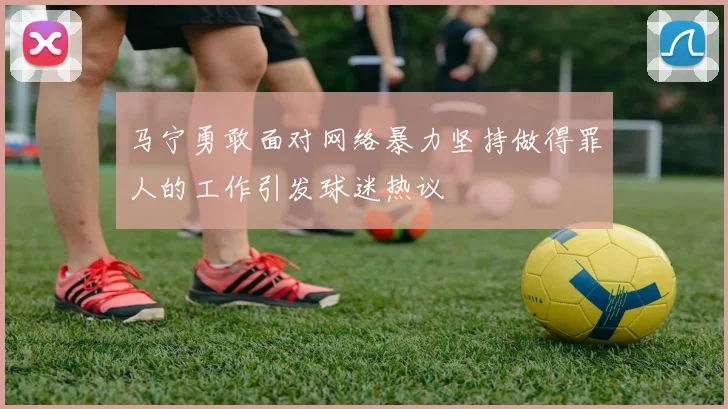 马宁勇敢面对网络暴力坚持做得罪人的工作引发球迷热议