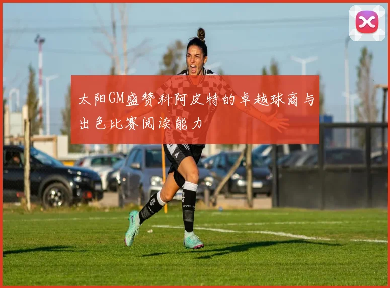 太阳GM盛赞科阿皮特的卓越球商与出色比赛阅读能力