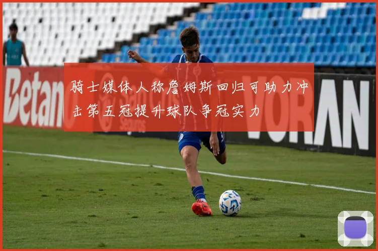 骑士媒体人称詹姆斯回归可助力冲击第五冠提升球队争冠实力