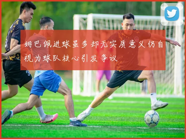 姆巴佩进球虽多却无实质意义仍自视为球队核心引发争议