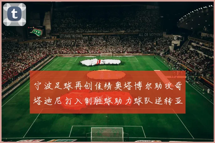 宁波足球再创佳绩奥塔博尔助攻奇塔迪尼打入制胜球助力球队逆转亚泰