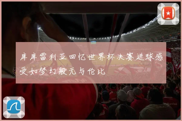 库库雷利亚回忆世界杯决赛进球感受如梦幻般无与伦比