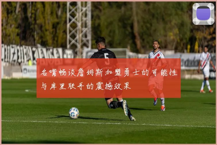 名嘴畅谈詹姆斯加盟勇士的可能性与库里联手的震撼效果