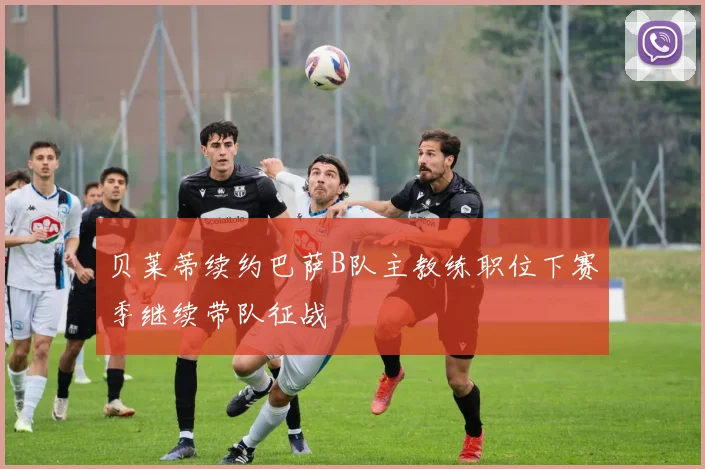 贝莱蒂续约巴萨B队主教练职位下赛季继续带队征战