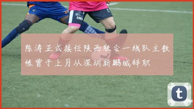 陈涛正式接任陕西联合一线队主教练曾于上月从深圳新鹏城辞职