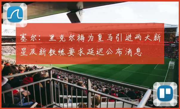 塞尔：里克尔梅为皇马引进两大新星及新教练要求延迟公布消息