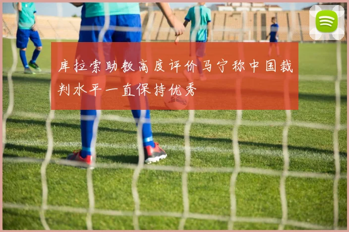 库拉索助教高度评价马宁称中国裁判水平一直保持优秀