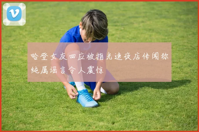 哈登女友回应被指光速夜店传闻称纯属谣言令人震惊