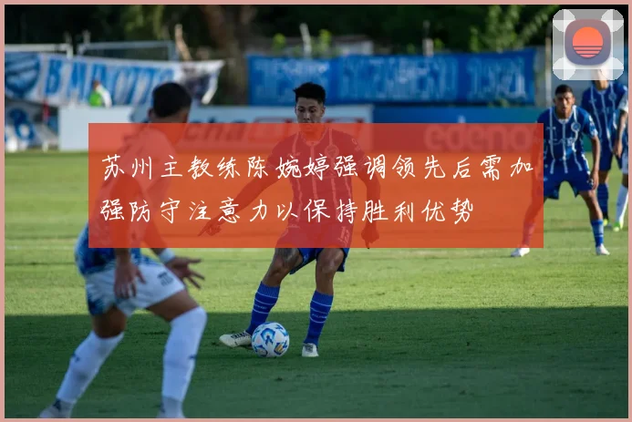 苏州主教练陈婉婷强调领先后需加强防守注意力以保持胜利优势