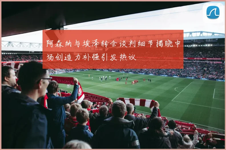 阿森纳与埃泽转会谈判细节揭晓中场创造力补强引发热议