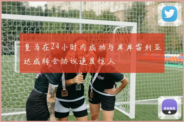皇马在24小时内成功与库库雷利亚达成转会协议速度惊人