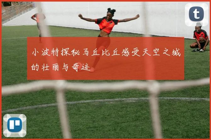 小波特探秘马丘比丘感受天空之城的壮丽与奇迹