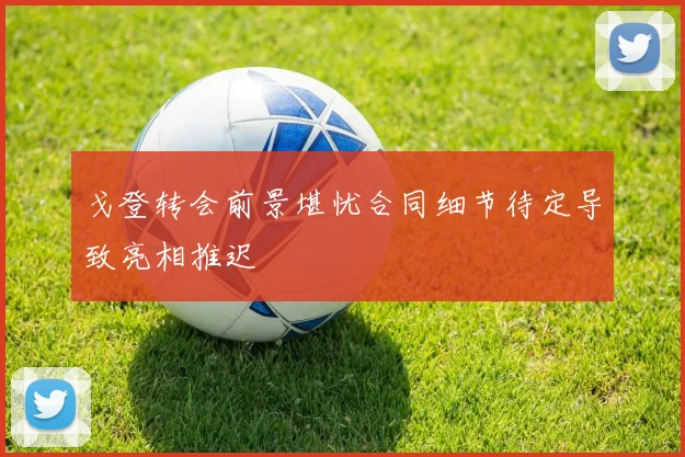 戈登转会前景堪忧合同细节待定导致亮相推迟