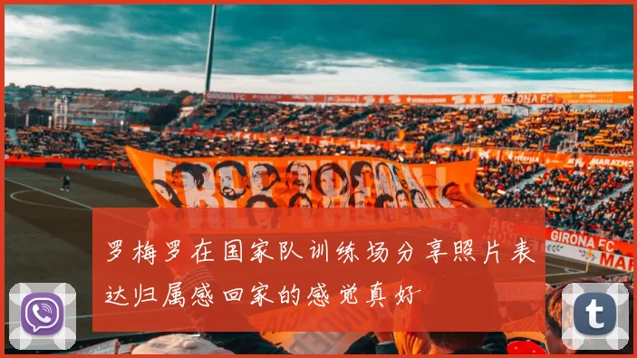 罗梅罗在国家队训练场分享照片表达归属感回家的感觉真好